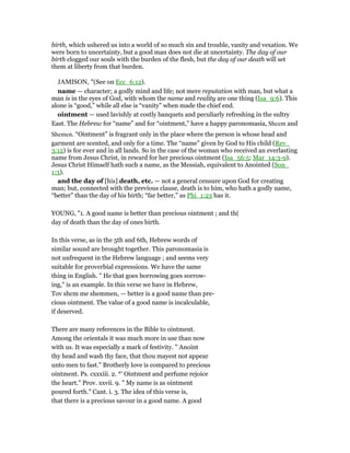 birth, which ushered us into a world of so much sin and trouble, vanity and vexation. We
were born to uncertainty, but a good man does not die at uncertainty. The day of our
birth clogged our souls with the burden of the flesh, but the day of our death will set
them at liberty from that burden.
JAMISON, "(See on Ecc_6:12).
name — character; a godly mind and life; not mere reputation with man, but what a
man is in the eyes of God, with whom the name and reality are one thing (Isa_9:6). This
alone is “good,” while all else is “vanity” when made the chief end.
ointment — used lavishly at costly banquets and peculiarly refreshing in the sultry
East. The Hebrew for “name” and for “ointment,” have a happy paronomasia, Sheem and
Shemen. “Ointment” is fragrant only in the place where the person is whose head and
garment are scented, and only for a time. The “name” given by God to His child (Rev_
3:12) is for ever and in all lands. So in the case of the woman who received an everlasting
name from Jesus Christ, in reward for her precious ointment (Isa_56:5; Mar_14:3-9).
Jesus Christ Himself hath such a name, as the Messiah, equivalent to Anointed (Son_
1:3).
and the day of [his] death, etc. — not a general censure upon God for creating
man; but, connected with the previous clause, death is to him, who hath a godly name,
“better” than the day of his birth; “far better,” as Phi_1:23 has it.
YOUNG, "1. A good name is better than precious ointment ; and th(
day of death than the day of ones birth.
In this verse, as in the 5th and 6th, Hebrew words of
similar sound are brought together. This paronomasia is
not unfrequent in the Hebrew language ; and seems very
suitable for proverbial expressions. We have the same
thing in English. " He that goes borrowing goes sorrow-
ing," is an example. In this verse we have in Hebrew,
Tov shcm me shemmen, — better is a good name than pre-
cious ointment. The value of a good name is incalculable,
if deserved.
There are many references in the Bible to ointment.
Among the orientals it was much more in use than now
with us. It was especially a mark of festivity. " Anoint
thy head and wash thy face, that thou mayest not appear
unto men to fast." Brotherly love is compared to precious
ointment. Ps. cxxxiii. 2. *' Ointment and perfume rejoice
the heart." Prov. xxvii. 9. " My name is as ointment
poured forth." Cant. i. 3. The idea of this verse is,
that there is a precious savour in a good name. A good
 