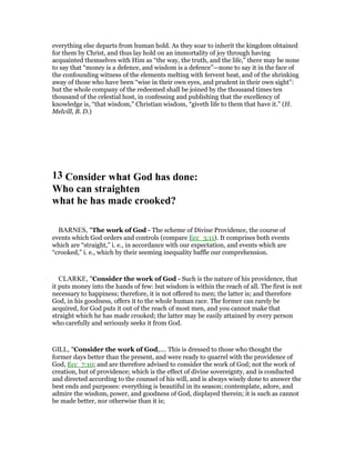 everything else departs from human hold. As they soar to inherit the kingdom obtained
for them by Christ, and thus lay hold on an immortality of joy through having
acquainted themselves with Him as “the way, the truth, and the life,” there may be none
to say that “money is a defence, and wisdom is a defence”—none to say it in the face of
the confounding witness of the elements melting with fervent heat, and of the shrinking
away of those who have been “wise in their own eyes, and prudent in their own sight”:
but the whole company of the redeemed shall be joined by the thousand times ten
thousand of the celestial host, in confessing and publishing that the excellency of
knowledge is, “that wisdom,” Christian wisdom, “giveth life to them that have it.” (H.
Melvill, B. D.)
13 Consider what God has done:
Who can straighten
what he has made crooked?
BARNES, "The work of God - The scheme of Divine Providence, the course of
events which God orders and controls (compare Ecc_3:11). It comprises both events
which are “straight,” i. e., in accordance with our expectation, and events which are
“crooked,” i. e., which by their seeming inequality baffle our comprehension.
CLARKE, "Consider the work of God - Such is the nature of his providence, that
it puts money into the hands of few: but wisdom is within the reach of all. The first is not
necessary to happiness; therefore, it is not offered to men; the latter is; and therefore
God, in his goodness, offers it to the whole human race. The former can rarely be
acquired, for God puts it out of the reach of most men, and you cannot make that
straight which he has made crooked; the latter may be easily attained by every person
who carefully and seriously seeks it from God.
GILL, "Consider the work of God,.... This is dressed to those who thought the
former days better than the present, and were ready to quarrel with the providence of
God, Ecc_7:10; and are therefore advised to consider the work of God; not the work of
creation, but of providence; which is the effect of divine sovereignty, and is conducted
and directed according to the counsel of his will, and is always wisely done to answer the
best ends and purposes: everything is beautiful in its season; contemplate, adore, and
admire the wisdom, power, and goodness of God, displayed therein; it is such as cannot
be made better, nor otherwise than it is;
 
