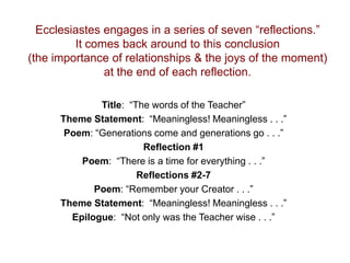 Ecclesiastes engages in a series of seven “reflections.”
It comes back around to this conclusion
(the importance of relationships & the joys of the moment)
at the end of each reflection.
Title: “The words of the Teacher”
Theme Statement: “Meaningless! Meaningless . . .”
Poem: “Generations come and generations go . . .”
Reflection #1
Poem: “There is a time for everything . . .”
Reflections #2-7
Poem: “Remember your Creator . . .”
Theme Statement: “Meaningless! Meaningless . . .”
Epilogue: “Not only was the Teacher wise . . .”
 