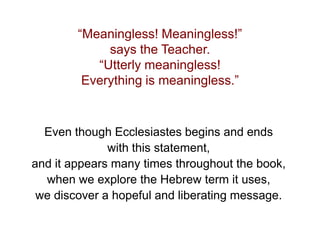 “Meaningless! Meaningless!”
says the Teacher.
“Utterly meaningless!
Everything is meaningless.”
Even though Ecclesiastes begins and ends
with this statement,
and it appears many times throughout the book,
when we explore the Hebrew term it uses,
we discover a hopeful and liberating message.
 