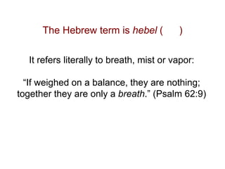 The Hebrew term is hebel ( )
It refers literally to breath, mist or vapor:
“If weighed on a balance, they are nothing;
together they are only a breath.” (Psalm 62:9)
 
