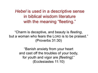 Hebel is used in a descriptive sense
in biblical wisdom literature
with the meaning “fleeting.”
“Charm is deceptive, and beauty is fleeting,
but a woman who fears the LORD is to be praised.”
(Proverbs 31:30)
“Banish anxiety from your heart
and cast off the troubles of your body,
for youth and vigor are [fleeting].”
(Ecclesiastes 11:10)
 