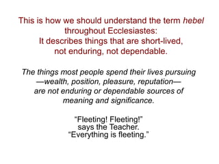 This is how we should understand the term hebel
throughout Ecclesiastes:
It describes things that are short-lived,
not enduring, not dependable.
The things most people spend their lives pursuing
—wealth, position, pleasure, reputation—
are not enduring or dependable sources of
meaning and significance.
“Fleeting! Fleeting!”
says the Teacher.
“Everything is fleeting.”
 