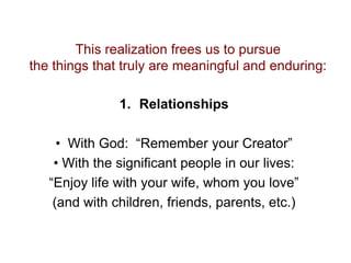 This realization frees us to pursue
the things that truly are meaningful and enduring:
1. Relationships
• With God: “Remember your Creator”
• With the significant people in our lives:
“Enjoy life with your wife, whom you love”
(and with children, friends, parents, etc.)
 