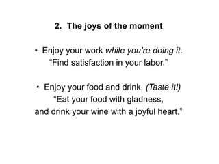 2. The joys of the moment
• Enjoy your work while you’re doing it.
“Find satisfaction in your labor.”
• Enjoy your food and drink. (Taste it!)
“Eat your food with gladness,
and drink your wine with a joyful heart.”
 