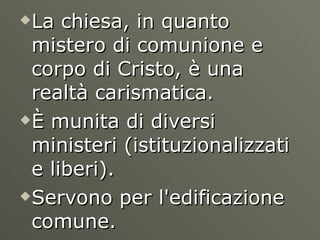 La chiesa, in quanto mistero di comunione e corpo di Cristo, è una realtà carismatica. È munita di diversi ministeri (istituzionalizzati e liberi). Servono per l'edificazione comune.  