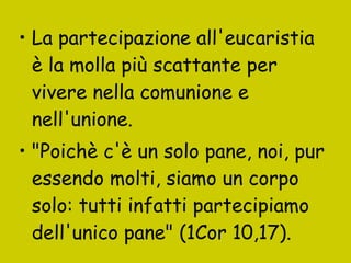 La partecipazione all'eucaristia è la molla più scattante per vivere nella comunione e nell'unione.  "Poichè c'è un solo pane, noi, pur essendo molti, siamo un corpo solo: tutti infatti partecipiamo dell'unico pane" (1Cor 10,17).   
