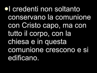 I credenti non soltanto conservano la comunione con Cristo capo, ma con tutto il corpo, con la chiesa e in questa comunione crescono e si edificano.  
