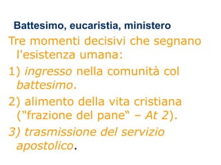 Battesimo, eucaristia, ministero Tre momenti decisivi che segnano l'esistenza umana: 1)  ingresso  nella comunità col  battesimo .  2) alimento della vita cristiana ("frazione del pane“ –  At 2 ).  3) trasmissione   del   servizio   apostolico . 