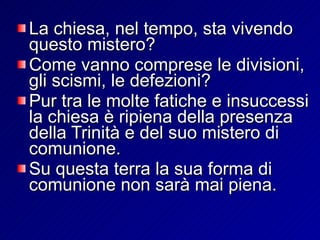 La chiesa, nel tempo, sta vivendo questo mistero?  Come vanno comprese le divisioni, gli scismi, le defezioni?  Pur tra le molte fatiche e insuccessi la chiesa è ripiena della presenza della Trinità e del suo mistero di comunione. Su questa terra la sua forma di comunione non sarà mai piena.  