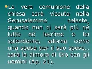 La vera comunione della chiesa sarà vissuta nella Gerusalemme celeste, quando non ci sarà più né lutto né lacrime e lei splendente, adorna come una sposa per il suo sposo…sarà la dimora di Dio con gli uomini (Ap. 21). 