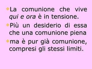 La comunione che vive  qui e ora  è in tensione. Più un desiderio di essa che una comunione piena ma è pur già comunione, compresi gli stessi limiti. 