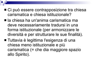 Ci può essere contrapposizione tra chiesa carismatica e chiesa istituzionale? la chiesa ha un'anima carismatica ma deve necessariamente tradursi in una forma istituzionale (per armonizzare le diversità e per strutturare le sue finalità).  Tuttavia è legittima l'esigenza di una chiesa meno istituzionale e più carismatica (= che dia maggiore spazio allo Spirito).  