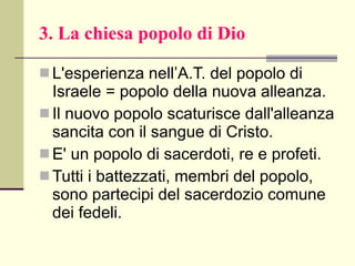 3. La chiesa popolo di Dio L'esperienza nell’A.T. del popolo di Israele = popolo della nuova alleanza. Il nuovo popolo scaturisce dall'alleanza sancita con il sangue di Cristo.  E' un popolo di sacerdoti, re e profeti.  Tutti i battezzati, membri del popolo, sono partecipi del sacerdozio comune dei fedeli. 