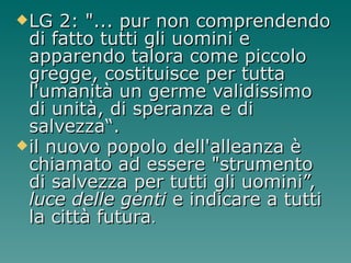 LG 2: "... pur non comprendendo di fatto tutti gli uomini e apparendo talora come piccolo gregge, costituisce per tutta l'umanità un germe validissimo di unità, di speranza e di salvezza“. il nuovo popolo dell'alleanza è chiamato ad essere "strumento di salvezza per tutti gli uomini”,  luce delle genti  e indicare a tutti la città futura .   