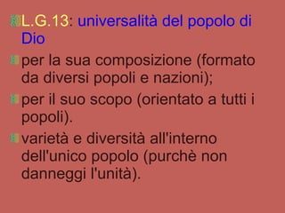 L.G.13 :  universalità del popolo di Dio  per la sua composizione (formato da diversi popoli e nazioni);  per il suo scopo (orientato a tutti i popoli). varietà e diversità all'interno dell'unico popolo (purchè non danneggi l'unità).  