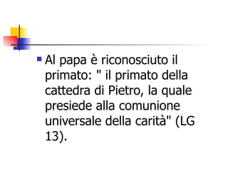 Al papa è riconosciuto il primato: " il primato della cattedra di Pietro, la quale presiede alla comunione universale della carità" (LG 13). 