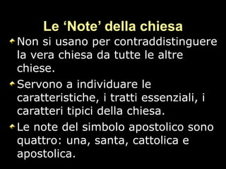 Le ‘Note’ della chiesa Non si usano per contraddistinguere la vera chiesa da tutte le altre chiese. Servono a individuare le caratteristiche, i tratti essenziali, i caratteri tipici della chiesa. Le note del simbolo apostolico sono quattro: una, santa, cattolica e apostolica.  
