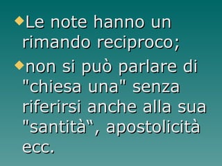 Le note hanno un rimando reciproco; non si può parlare di "chiesa una" senza riferirsi anche alla sua "santità“, apostolicità ecc.  