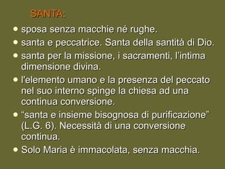 SANTA : sposa senza macchie né rughe. santa e peccatrice. Santa della santità di Dio. santa per la missione, i sacramenti, l’intima dimensione divina.  l'elemento umano e la presenza del peccato nel suo interno spinge la chiesa ad una continua conversione. “ santa e insieme bisognosa di purificazione” (L.G. 6). Necessità di una conversione continua. Solo Maria è immacolata, senza macchia. 