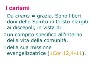 I carismi Da  charis  = grazia. Sono liberi doni dello Spirito di Cristo elargiti ai discepoli, in vista di: un compito specifico all'interno della vita della comunità. della sua missione evangelizzatrice ( 1Cor 12,4-11 ). 
