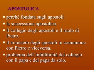 APOSTOLICA perchè fondata sugli apostoli.  la successione apostolica.  Il collegio degli apostoli e il ruolo di Pietro. il ministero degli apostoli in comunione con Pietro e viceversa. problema dell’infallibilità del collegio con il papa e del papa da solo. 