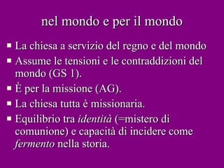 nel mondo e per il mondo La chiesa a servizio del regno e del mondo Assume le tensioni e le contraddizioni del mondo (GS 1). È per la missione (AG). La chiesa tutta è missionaria. Equilibrio tra  identità  (=mistero di comunione) e capacità di incidere come  fermento  nella storia. 