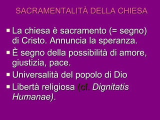 SACRAMENTALITÀ   DELLA CHIESA La chiesa è sacramento (= segno) di Cristo. Annuncia la speranza. È segno della possibilità di amore, giustizia, pace. Universalità del popolo di Dio Libertà religiosa  (cf.  Dignitatis Humanae) . 