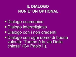 IL DIALOGO  NON E’ UN OPTIONAL Dialogo ecumenico Dialogo interreligioso Dialogo con i non credenti Dialogo con ogni uomo di buona volontà: “l’uomo è la via Della chiesa” (Gv Paolo II). 