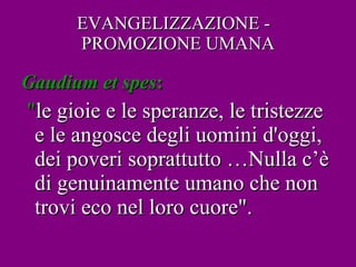 EVANGELIZZAZIONE -  PROMOZIONE UMANA Gaudium   et   spes :  " le gioie e le speranze, le tristezze e le angosce degli uomini d'oggi, dei poveri soprattutto …Nulla c’è di genuinamente umano che non trovi eco nel loro cuore". 