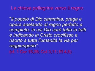 La chiesa pellegrina verso il regno “ il popolo di Dio cammina, prega e opera anelando al regno perfetto e compiuto, in cui Dio sarà tutto in tutti e indicando in Cristo crocifisso e risorto a tutta l'umanità la via per raggiungerlo” . (cf. 1 Cor 15,28; Col 3,11; Ef 4,6) 