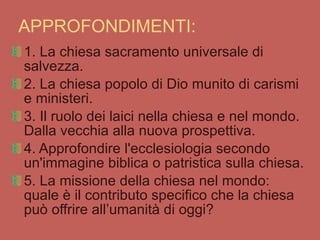 APPROFONDIMENTI: 1. La chiesa sacramento universale di salvezza. 2. La chiesa popolo di Dio munito di carismi e ministeri. 3. Il ruolo dei laici nella chiesa e nel mondo. Dalla vecchia alla nuova prospettiva. 4. Approfondire l'ecclesiologia secondo un'immagine biblica o patristica sulla chiesa. 5. La missione della chiesa nel mondo: quale è il contributo specifico che la chiesa può offrire all’umanità di oggi? 