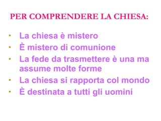 PER COMPRENDERE LA CHIESA: La chiesa è mistero È mistero di comunione La fede da trasmettere è una ma assume molte forme La chiesa si rapporta col mondo È destinata a tutti gli uomini 