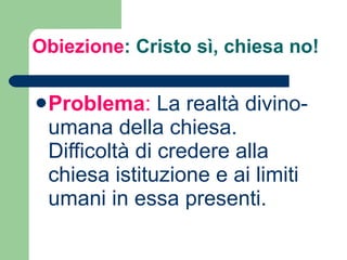 Obiezione : Cristo sì, chiesa no!  Problema :  La realtà divino-umana della chiesa. Difficoltà di credere alla chiesa istituzione e ai limiti umani in essa presenti.  