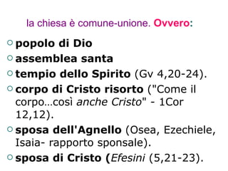 la chiesa è comune-unione.   Ovvero : popolo di Dio assemblea santa tempio dello Spirito  (Gv 4,20-24). corpo di Cristo risorto  ("Come il corpo…così  anche Cristo " - 1Cor 12,12). sposa dell'Agnello  (Osea, Ezechiele, Isaia- rapporto sponsale).  sposa di Cristo ( Efesini  (5,21-23). 