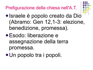 Prefigurazione della chiesa nell'A.T. Israele è popolo creato da Dio (Abramo: Gen 12,1-3: elezione, benedizione, promessa). Esodo: liberazione e assegnazione della terra promessa.  Un popolo tra i popoli. 