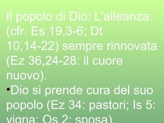 Il popolo di Dio: L'alleanza. (cfr. Es 19,3-6; Dt 10,14-22) sempre rinnovata (Ez 36,24-28: il cuore nuovo). Dio si prende cura del suo popolo (Ez 34: pastori; Is 5: vigna; Os 2: sposa). 