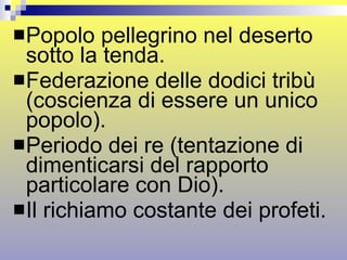 Popolo pellegrino nel deserto sotto la tenda. Federazione delle dodici tribù (coscienza di essere un unico popolo).  Periodo dei re (tentazione di dimenticarsi del rapporto particolare con Dio). Il richiamo costante dei profeti. 