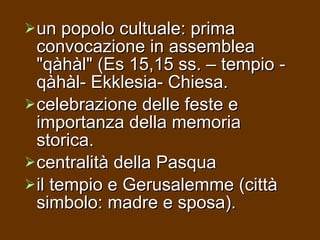 un popolo cultuale: prima convocazione in assemblea "qàhàl" (Es 15,15 ss. – tempio - qàhàl- Ekklesia- Chiesa.  celebrazione delle feste e importanza della memoria storica.  centralità della Pasqua  il tempio e Gerusalemme (città simbolo: madre e sposa).  