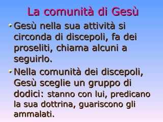 La comunità di Gesù Gesù nella sua attività si circonda di discepoli, fa dei proseliti, chiama alcuni a seguirlo. Nella comunità dei discepoli, Gesù sceglie un gruppo di dodici:  stanno con lui, predicano la sua dottrina, guariscono gli ammalati. 