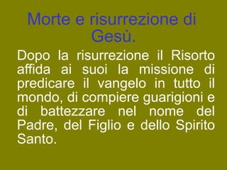 Morte e risurrezione di Gesù.  Dopo la risurrezione il Risorto affida ai suoi la missione di predicare il vangelo in tutto il mondo, di compiere guarigioni e di battezzare nel nome del Padre, del Figlio e dello Spirito Santo. 