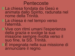 Pentecoste La chiesa fondata da Gesù e animata dallo Spirito, radunata nel nome della Trinità.  La chiesa è nel tempo verso l'eternità. Vive con ritmi umani l'esperienza della grazia e svolge la sua missione sempre rivolta verso il suo fine, la SS. Trinità. È impegnata nella sua missione di annunciare il regno . 