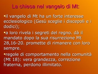 La chiesa nel vangelo di Mt: il vangelo di Mt ha un forte interesse ecclesiologico (Gesù sceglie i discepoli e i dodici);  a loro rivela i segreti del regno. dà il mandato dopo la sua risurrezione Mt 28,16-20. promette di rimanere con loro sempre.  regole di comportamento nella comunità (Mt 18): vera grandezza, correzione fraterna, perdono illimitato.  