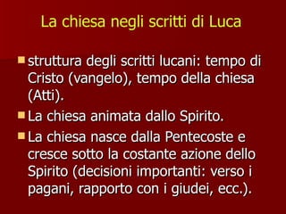 La chiesa negli scritti di Luca struttura degli scritti lucani: tempo di Cristo (vangelo), tempo della chiesa (Atti). La chiesa animata dallo Spirito.  La chiesa nasce dalla Pentecoste e cresce sotto la costante azione dello Spirito (decisioni importanti: verso i pagani, rapporto con i giudei, ecc.).  