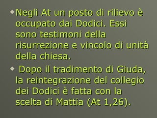 Negli At un posto di rilievo è occupato dai Dodici. Essi sono testimoni della risurrezione e vincolo di unità della chiesa. Dopo il tradimento di Giuda, la reintegrazione del collegio dei Dodici è fatta con la scelta di Mattia (At 1,26).  