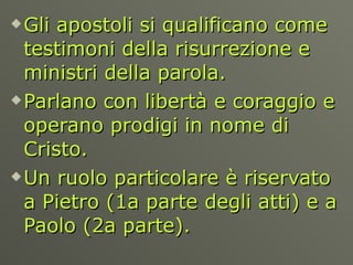 Gli apostoli si qualificano come testimoni della risurrezione e ministri della parola.  Parlano con libertà e coraggio e operano prodigi in nome di Cristo.  Un ruolo particolare è riservato a Pietro (1a parte degli atti) e a Paolo (2a parte).  