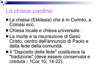 Le chiese paoline: La chiesa (Ekklesia) che è in Corinto, a Colossi ecc. Chiesa locale e chiesa universale.  La morte e la risurrezione di Gesù Cristo, centro dell'annuncio di Paolo e della fede della comunità. Il “Deposito della fede" costituisce la "tradizione" (deve essere conservata e creduta - 1Cor 10, 14-22). 