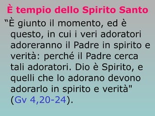 È tempio dello Spirito Santo “ È giunto il momento, ed è questo, in cui i veri adoratori adoreranno il Padre in spirito e verità: perché il Padre cerca tali adoratori. Dio è Spirito, e quelli che lo adorano devono adorarlo in spirito e verità" ( Gv 4,20-24 ). 