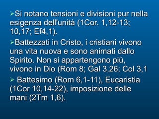 Si notano tensioni e divisioni pur nella esigenza dell'unità (1Cor. 1,12-13; 10,17; Ef4,1). Battezzati in Cristo, i cristiani vivono una vita nuova e sono animati dallo Spirito. Non si appartengono più, vivono in Dio (Rom 8; Gal 3,26; Col 3,1 Battesimo (Rom 6,1-11), Eucaristia (1Cor 10,14-22), imposizione delle mani (2Tm 1,6). 