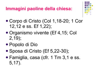 Immagini paoline della chiesa:  Corpo di Cristo (Col 1,18-20; 1 Cor 12,12 e ss. Ef 1,22); Organismo vivente (Ef 4,15; Col 2,19);  Popolo di Dio Sposa di Cristo (Ef 5,22-30);  Famiglia, casa (cfr. 1 Tm 3,1 e ss. 5,17 ). 